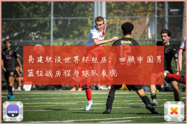 易建联谈世界杯经历：回顾中国男篮征战历程与球队表现