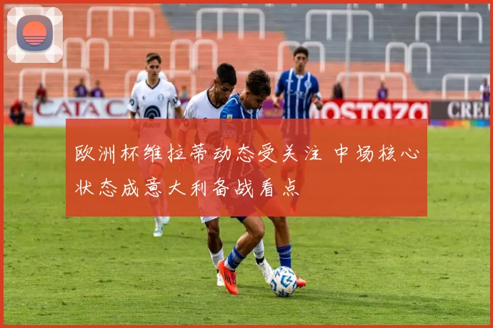 欧洲杯维拉蒂动态受关注 中场核心状态成意大利备战看点