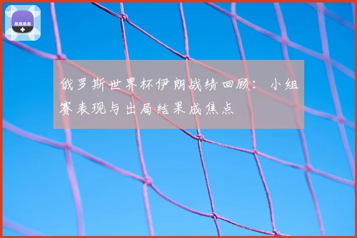 俄罗斯世界杯伊朗战绩回顾:小组赛表现与出局结果成焦点
