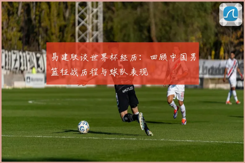 易建联谈世界杯经历：回顾中国男篮征战历程与球队表现