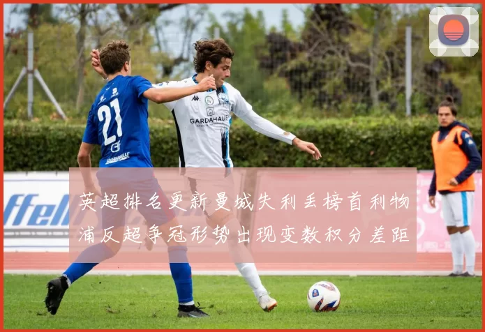 英超排名更新曼城失利丢榜首利物浦反超争冠形势出现变数积分差距拉大