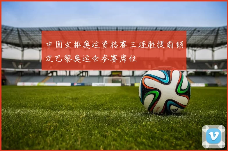 中国女排奥运资格赛三连胜提前锁定巴黎奥运会参赛席位