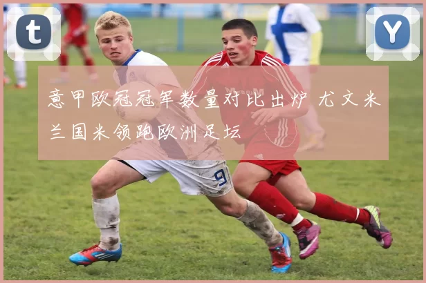 意甲欧冠冠军数量对比出炉 尤文米兰国米领跑欧洲足坛