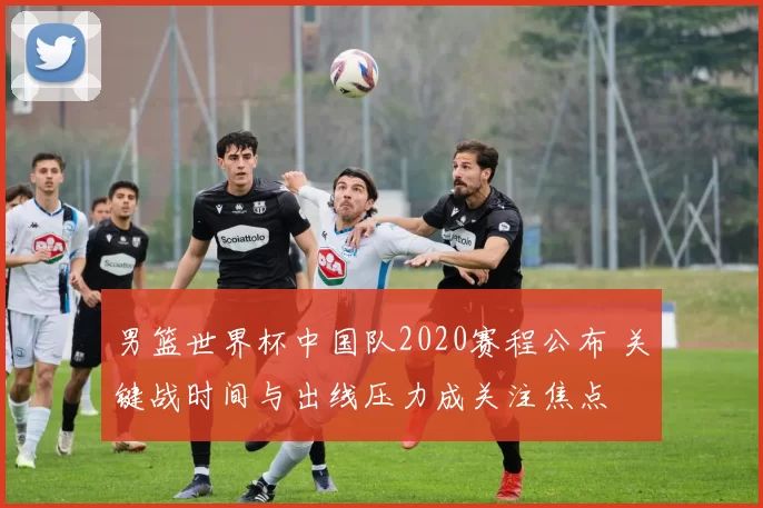 男篮世界杯中国队2020赛程公布 关键战时间与出线压力成关注焦点