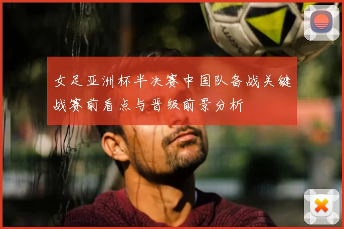 女足亚洲杯半决赛中国队备战关键战赛前看点与晋级前景分析