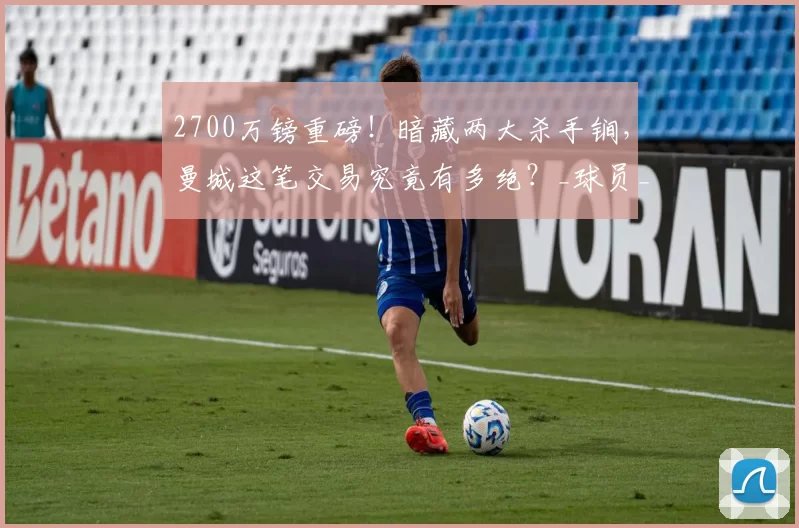 2700万镑重磅！暗藏两大杀手锏，曼城这笔交易究竟有多绝？_球员_奥斯卡·鲍勃_青训