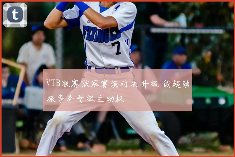 VTB联赛欧冠赛场对决升级 俄超劲旅争夺晋级主动权