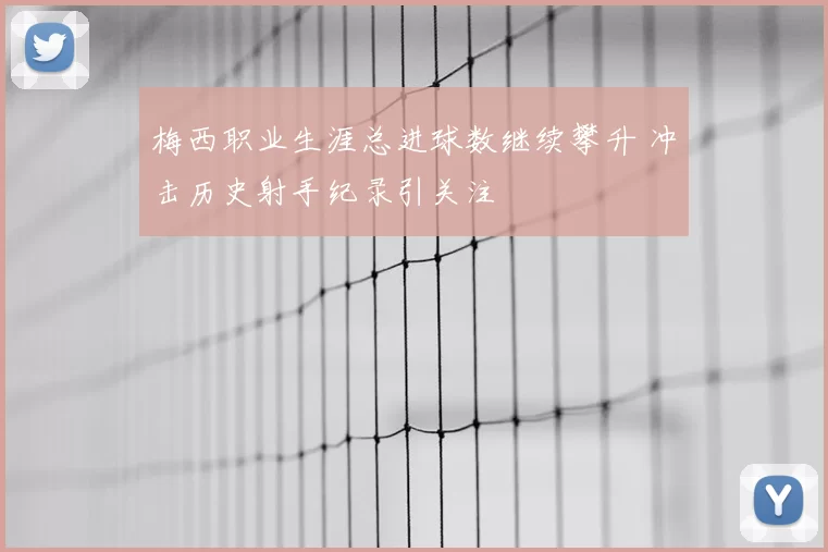 梅西职业生涯总进球数继续攀升 冲击历史射手纪录引关注