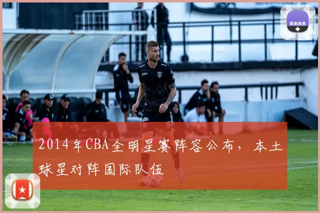 2014年CBA全明星赛阵容公布，本土球星对阵国际队伍