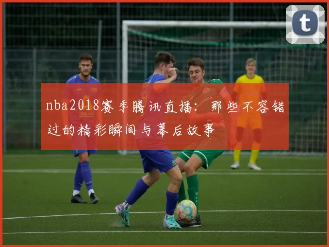 nba2018赛季腾讯直播：那些不容错过的精彩瞬间与幕后故事