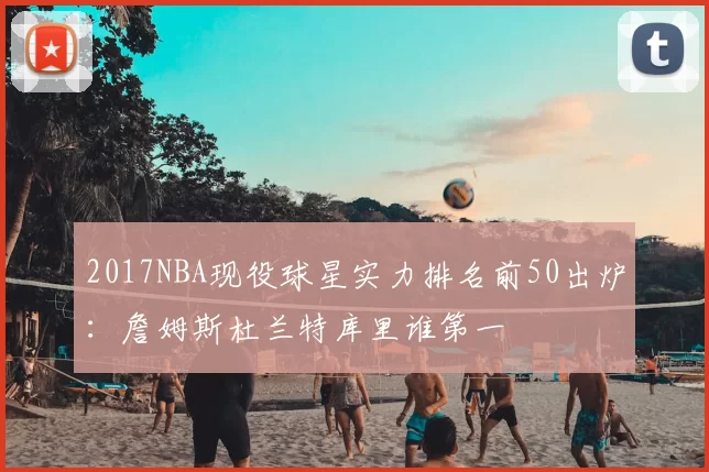 2017NBA现役球星实力排名前50出炉：詹姆斯杜兰特库里谁第一