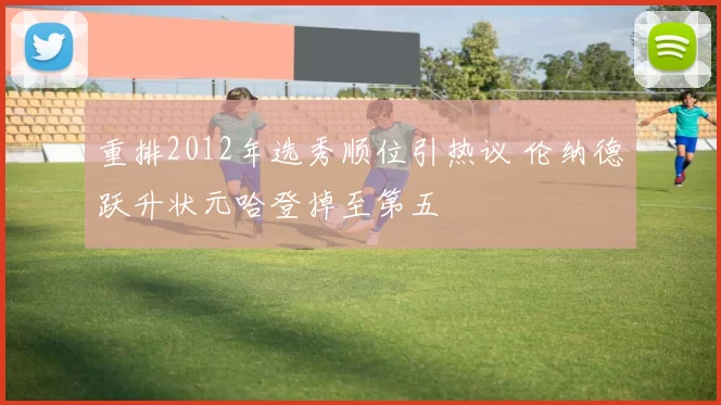 重排2012年选秀顺位引热议 伦纳德跃升状元哈登掉至第五