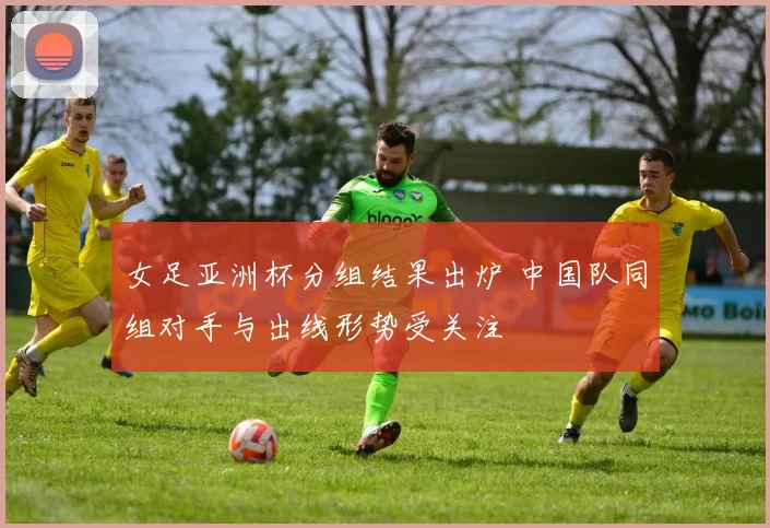 女足亚洲杯分组结果出炉 中国队同组对手与出线形势受关注