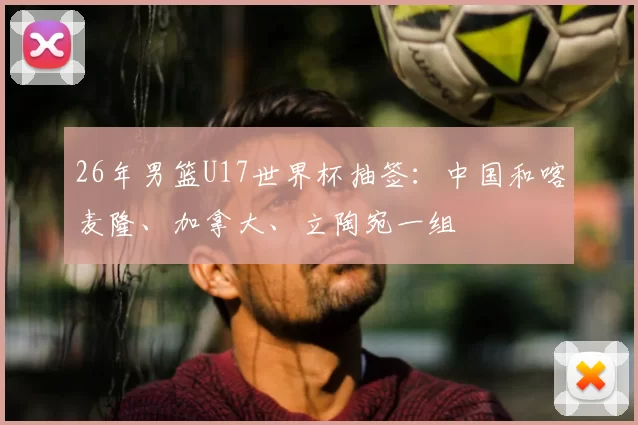 26年男篮U17世界杯抽签：中国和喀麦隆、加拿大、立陶宛一组