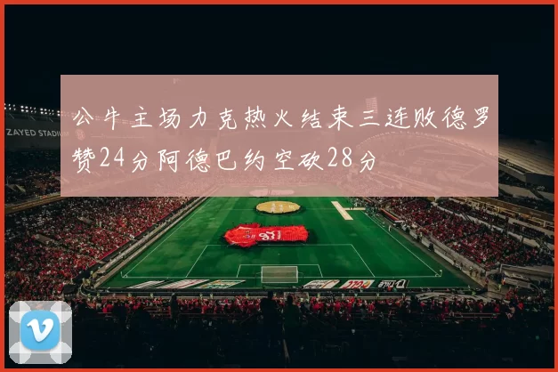 公牛主场力克热火结束三连败德罗赞24分阿德巴约空砍28分