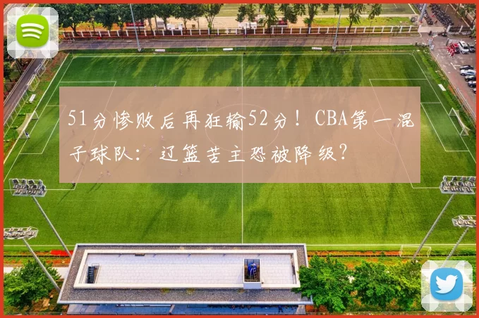51分惨败后再狂输52分！CBA第一混子球队：辽篮苦主恐被降级？