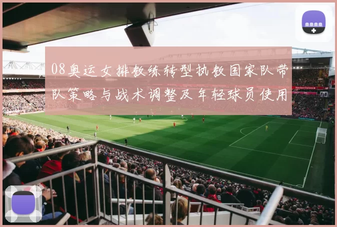 08奥运女排教练转型执教国家队带队策略与战术调整及年轻球员使用预期