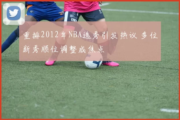 重排2012年NBA选秀引发热议 多位新秀顺位调整成焦点