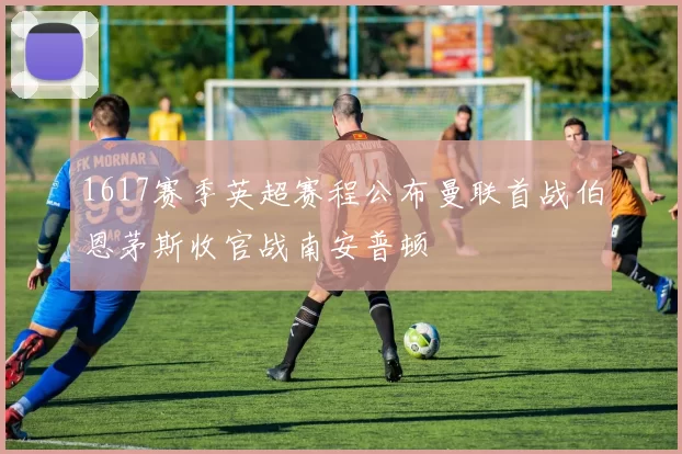 1617赛季英超赛程公布曼联首战伯恩茅斯收官战南安普顿