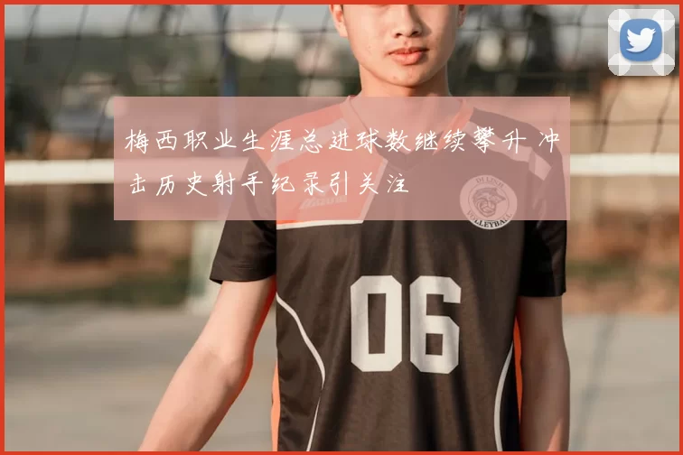 梅西职业生涯总进球数继续攀升 冲击历史射手纪录引关注