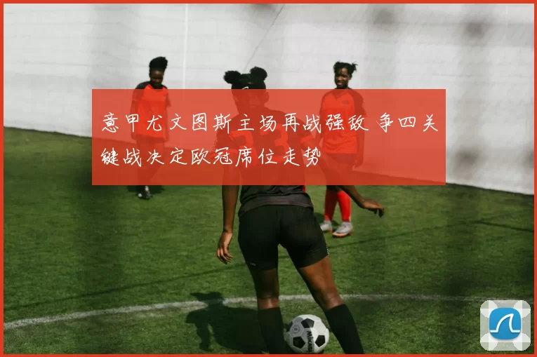 意甲尤文图斯主场再战强敌 争四关键战决定欧冠席位走势