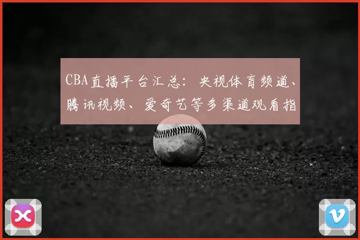 CBA直播平台汇总：央视体育频道、腾讯视频、爱奇艺等多渠道观看指南