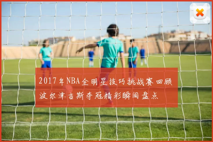 2017年NBA全明星技巧挑战赛回顾 波尔津吉斯夺冠精彩瞬间盘点