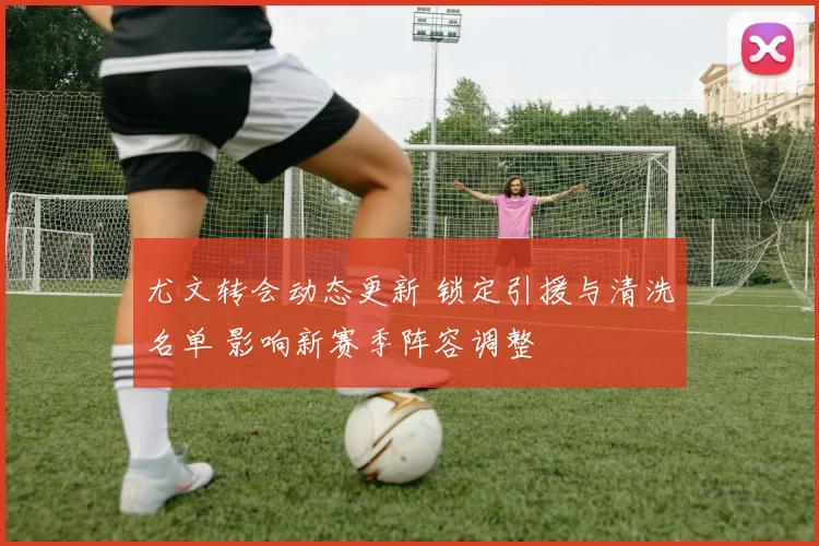 尤文转会动态更新 锁定引援与清洗名单 影响新赛季阵容调整