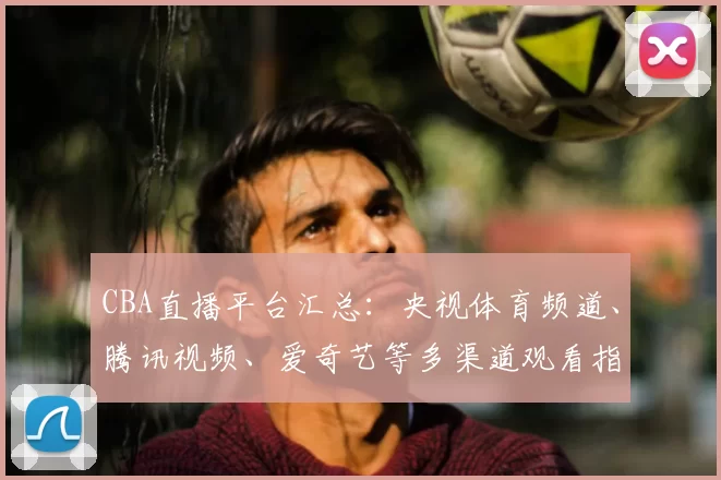 CBA直播平台汇总：央视体育频道、腾讯视频、爱奇艺等多渠道观看指南