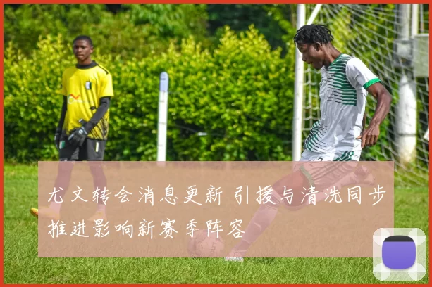 尤文转会消息更新 引援与清洗同步推进影响新赛季阵容