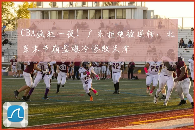 CBA疯狂一夜！广东拒绝被逆转，北京末节崩盘爆冷惨败天津