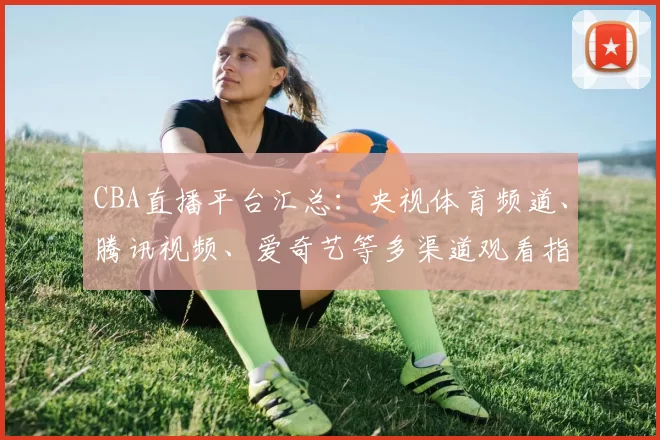 CBA直播平台汇总：央视体育频道、腾讯视频、爱奇艺等多渠道观看指南