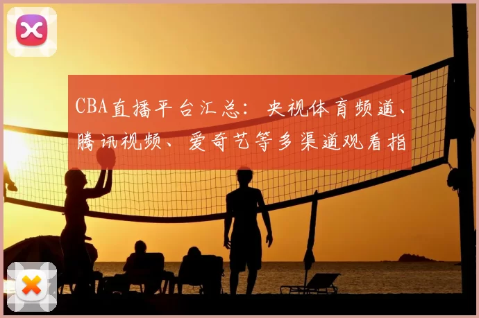 CBA直播平台汇总：央视体育频道、腾讯视频、爱奇艺等多渠道观看指南