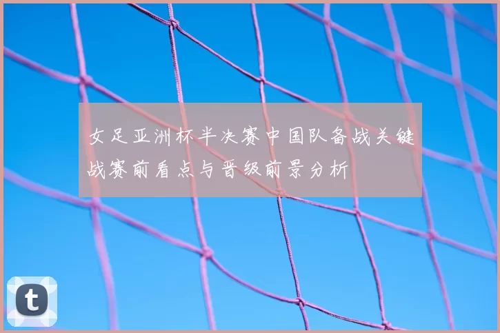 女足亚洲杯半决赛中国队备战关键战赛前看点与晋级前景分析