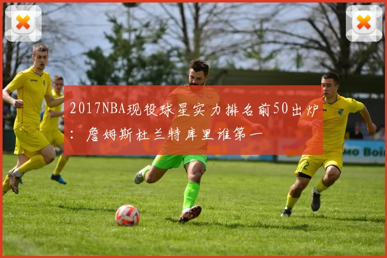 2017NBA现役球星实力排名前50出炉：詹姆斯杜兰特库里谁第一