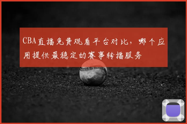 CBA直播免费观看平台对比，哪个应用提供最稳定的赛事转播服务