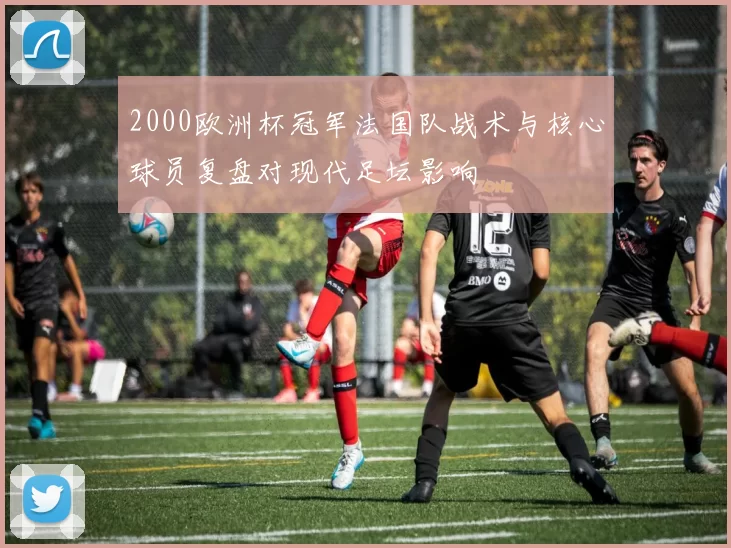 2000欧洲杯冠军法国队战术与核心球员复盘对现代足坛影响