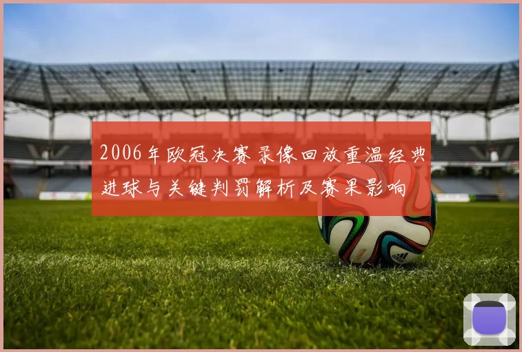2006年欧冠决赛录像回放重温经典进球与关键判罚解析及赛果影响