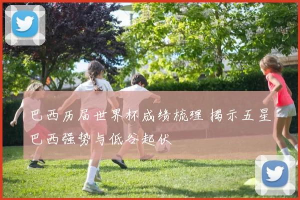 巴西历届世界杯成绩梳理 揭示五星巴西强势与低谷起伏