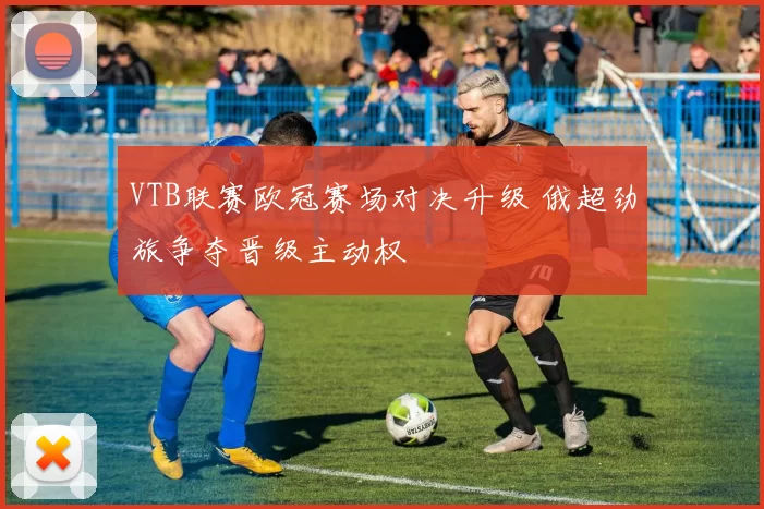VTB联赛欧冠赛场对决升级 俄超劲旅争夺晋级主动权