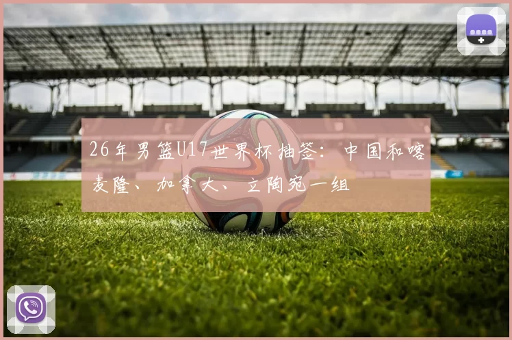 26年男篮U17世界杯抽签：中国和喀麦隆、加拿大、立陶宛一组