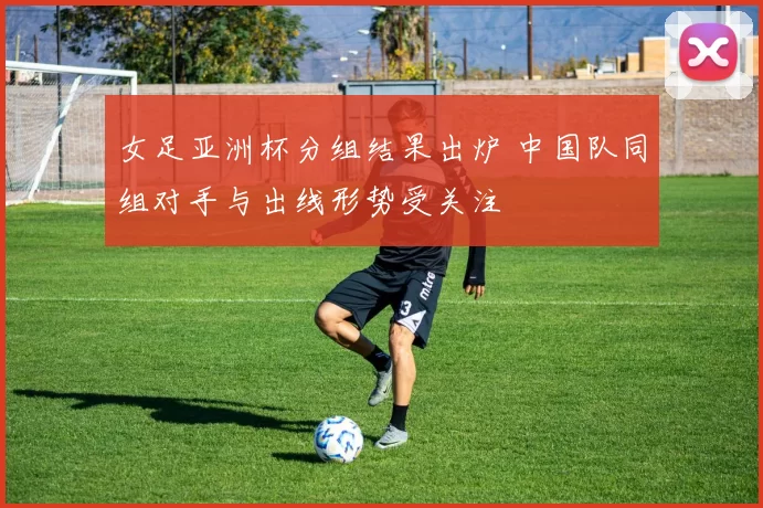 女足亚洲杯分组结果出炉 中国队同组对手与出线形势受关注