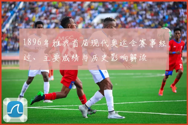 1896年雅典首届现代奥运会赛事经过、主要成绩与历史影响解读