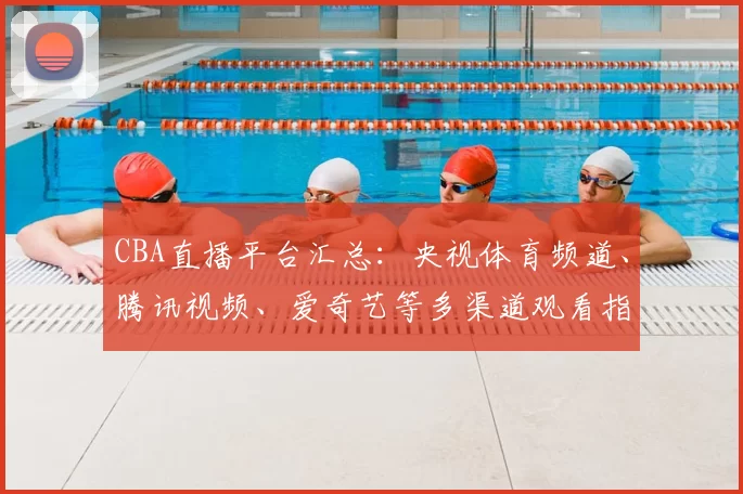 CBA直播平台汇总：央视体育频道、腾讯视频、爱奇艺等多渠道观看指南