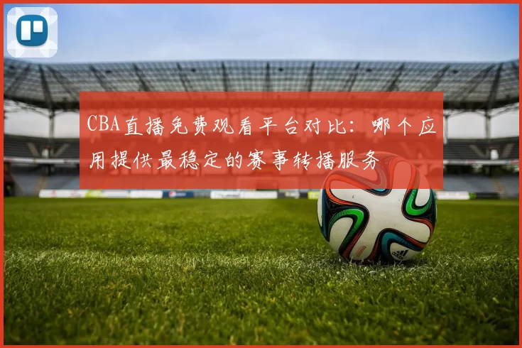 CBA直播免费观看平台对比：哪个应用提供最稳定的赛事转播服务