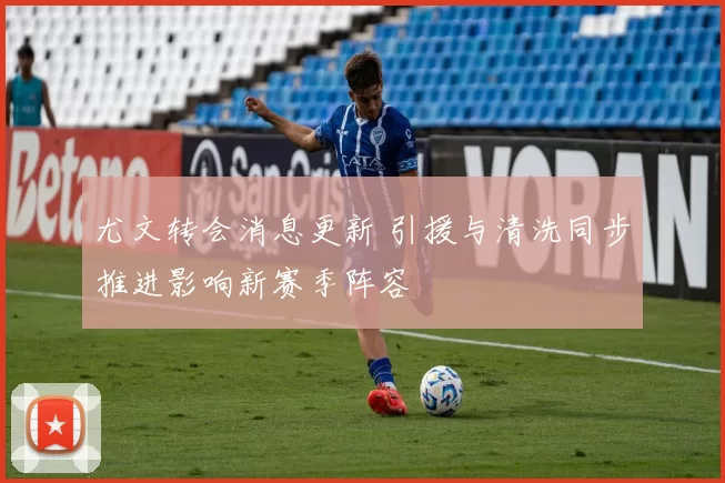 尤文转会消息更新 引援与清洗同步推进影响新赛季阵容