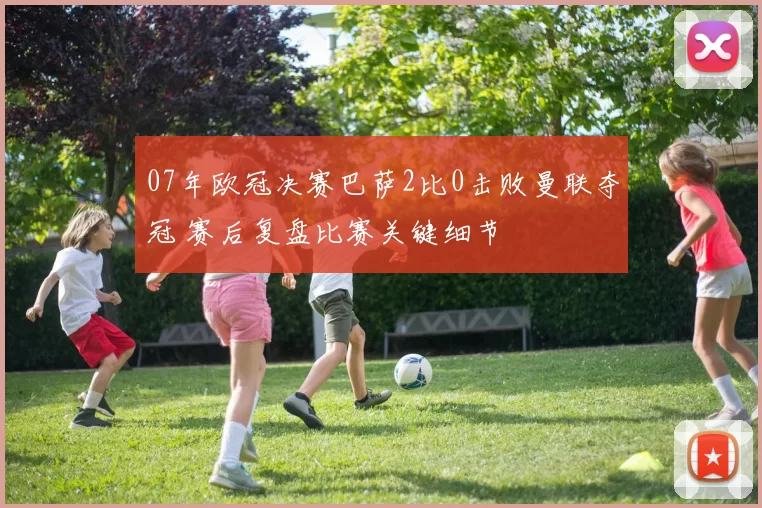 07年欧冠决赛巴萨2比0击败曼联夺冠 赛后复盘比赛关键细节