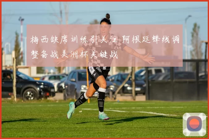 梅西缺席训练引关注 阿根廷锋线调整备战美洲杯关键战