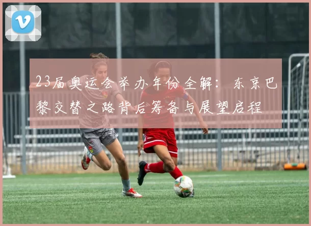 23届奥运会举办年份全解：东京巴黎交替之路背后筹备与展望启程