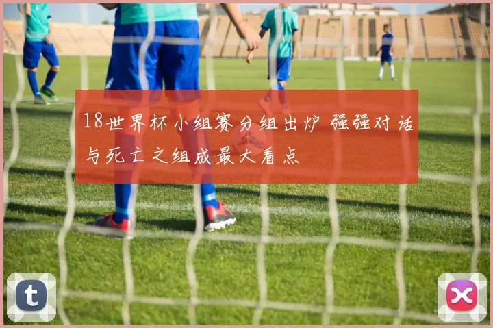 18世界杯小组赛分组出炉 强强对话与死亡之组成最大看点
